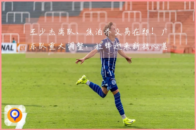 王少杰离队、焦泊乔交易在即！广东队重大调整，杜锋迎来新核心基石