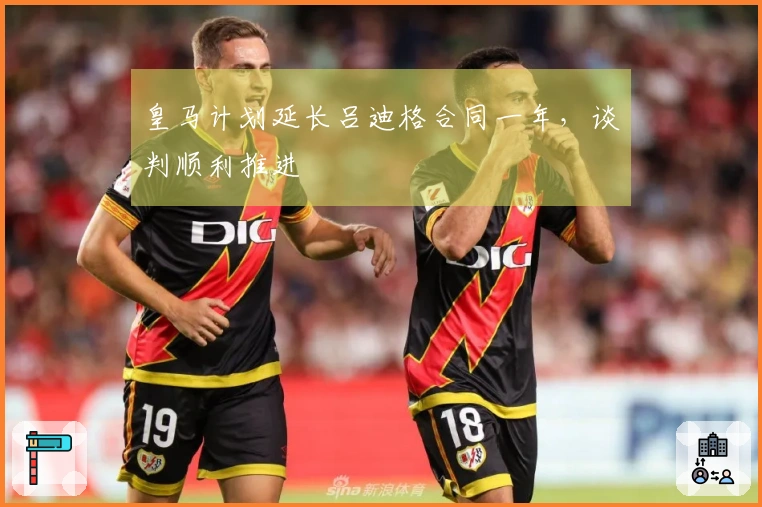 皇马计划延长吕迪格合同一年,谈判顺利推进
